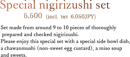 Set made from around 9 to 10 pieces of thoroughly prepared and checked nigirizushi. Please enjoy this special set with a special side bowl dish, a chawanmushi (non-sweet egg custard), a miso soup and sweets.